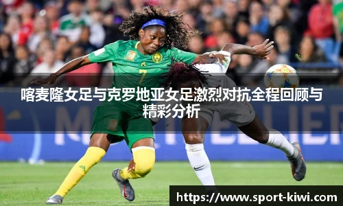 喀麦隆女足与克罗地亚女足激烈对抗全程回顾与精彩分析